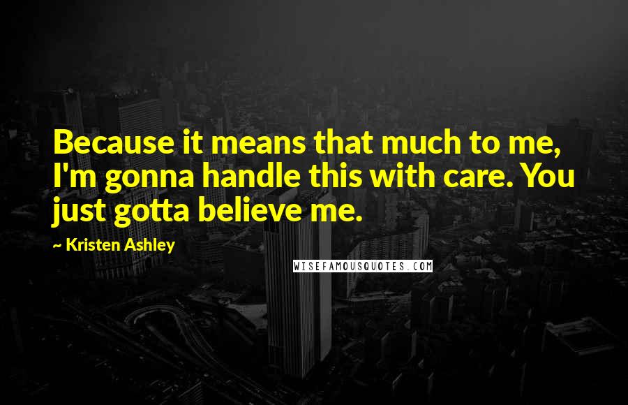 Kristen Ashley Quotes: Because it means that much to me, I'm gonna handle this with care. You just gotta believe me.