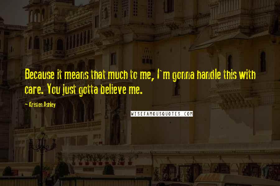 Kristen Ashley Quotes: Because it means that much to me, I'm gonna handle this with care. You just gotta believe me.