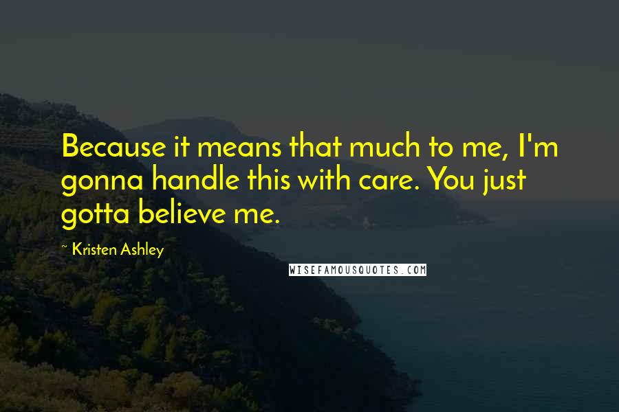 Kristen Ashley Quotes: Because it means that much to me, I'm gonna handle this with care. You just gotta believe me.