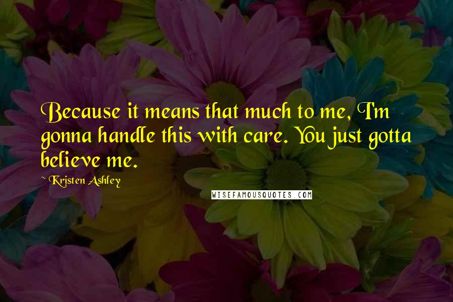 Kristen Ashley Quotes: Because it means that much to me, I'm gonna handle this with care. You just gotta believe me.