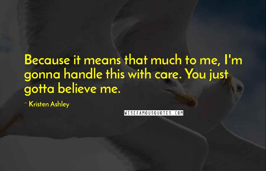 Kristen Ashley Quotes: Because it means that much to me, I'm gonna handle this with care. You just gotta believe me.