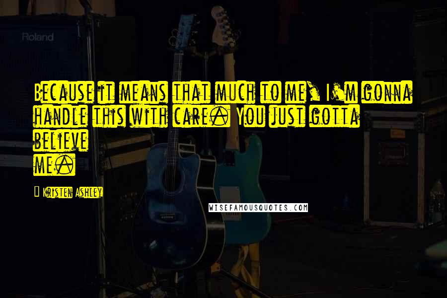 Kristen Ashley Quotes: Because it means that much to me, I'm gonna handle this with care. You just gotta believe me.