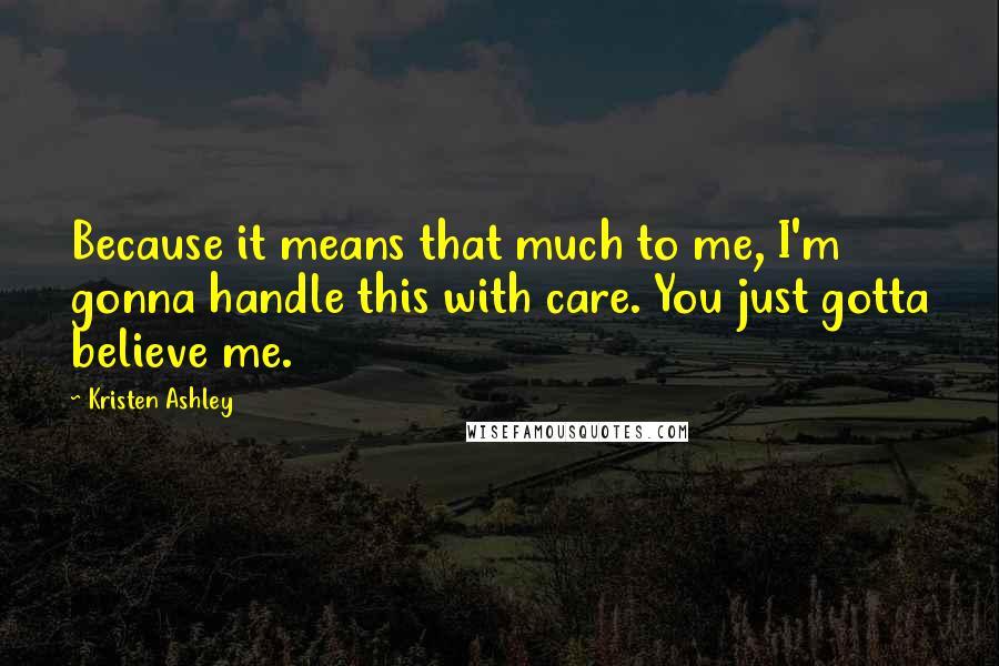 Kristen Ashley Quotes: Because it means that much to me, I'm gonna handle this with care. You just gotta believe me.
