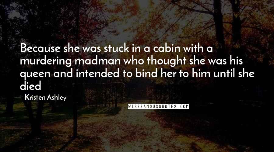 Kristen Ashley Quotes: Because she was stuck in a cabin with a murdering madman who thought she was his queen and intended to bind her to him until she died