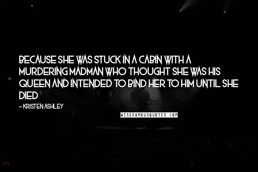 Kristen Ashley Quotes: Because she was stuck in a cabin with a murdering madman who thought she was his queen and intended to bind her to him until she died