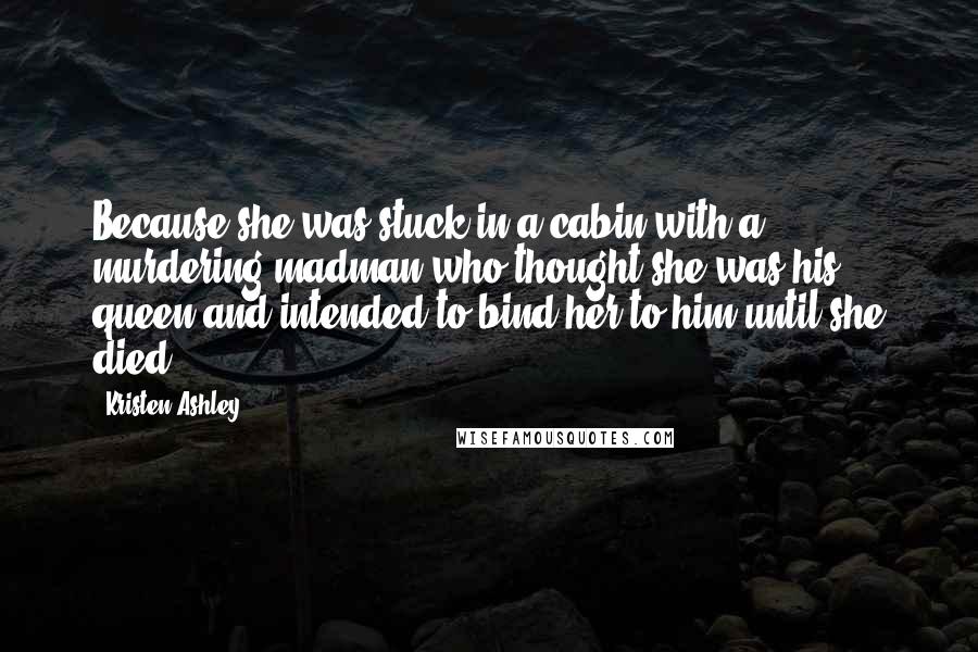 Kristen Ashley Quotes: Because she was stuck in a cabin with a murdering madman who thought she was his queen and intended to bind her to him until she died