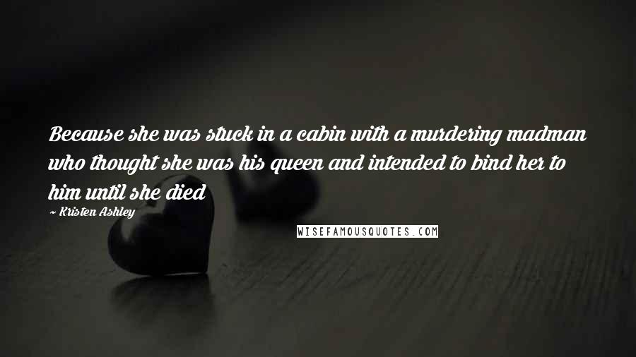 Kristen Ashley Quotes: Because she was stuck in a cabin with a murdering madman who thought she was his queen and intended to bind her to him until she died