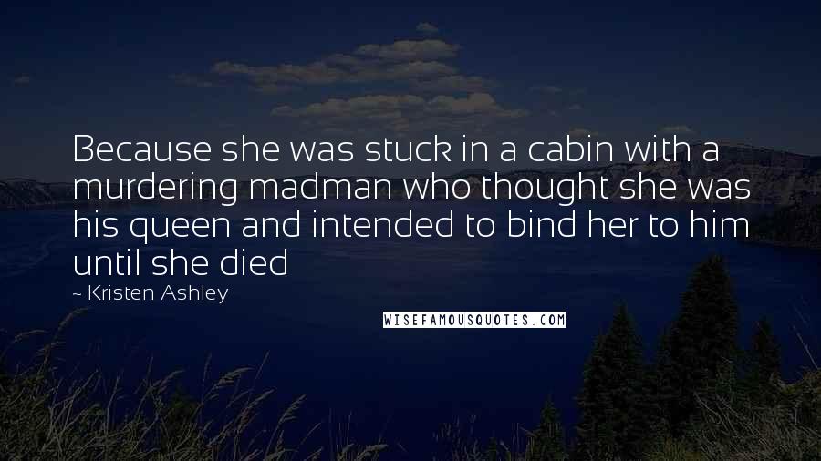 Kristen Ashley Quotes: Because she was stuck in a cabin with a murdering madman who thought she was his queen and intended to bind her to him until she died