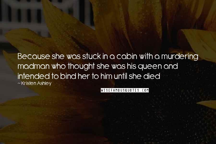 Kristen Ashley Quotes: Because she was stuck in a cabin with a murdering madman who thought she was his queen and intended to bind her to him until she died