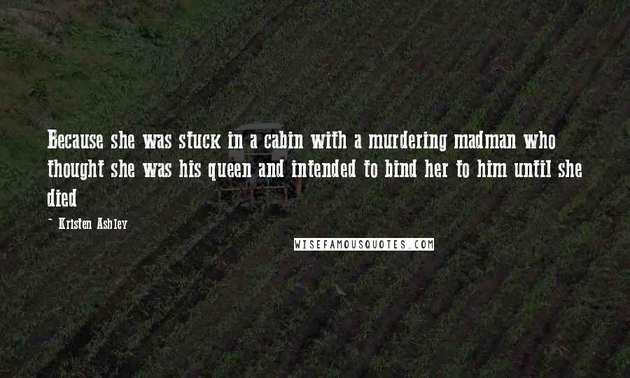 Kristen Ashley Quotes: Because she was stuck in a cabin with a murdering madman who thought she was his queen and intended to bind her to him until she died