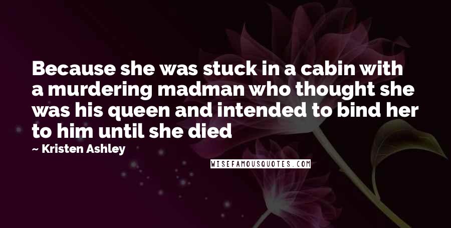 Kristen Ashley Quotes: Because she was stuck in a cabin with a murdering madman who thought she was his queen and intended to bind her to him until she died