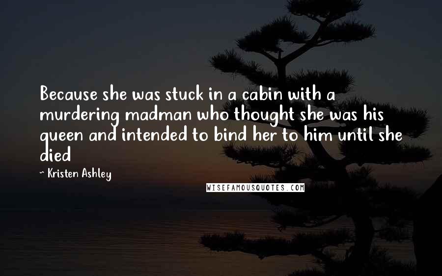 Kristen Ashley Quotes: Because she was stuck in a cabin with a murdering madman who thought she was his queen and intended to bind her to him until she died