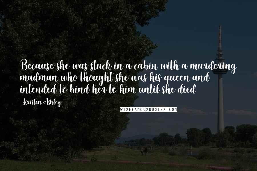 Kristen Ashley Quotes: Because she was stuck in a cabin with a murdering madman who thought she was his queen and intended to bind her to him until she died