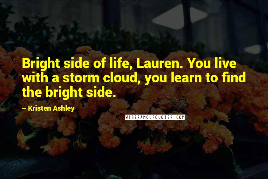 Kristen Ashley Quotes: Bright side of life, Lauren. You live with a storm cloud, you learn to find the bright side.