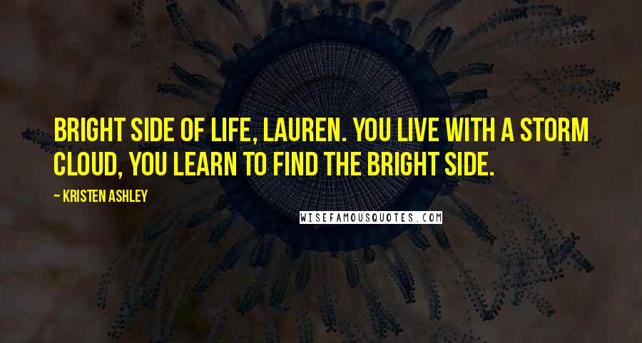 Kristen Ashley Quotes: Bright side of life, Lauren. You live with a storm cloud, you learn to find the bright side.