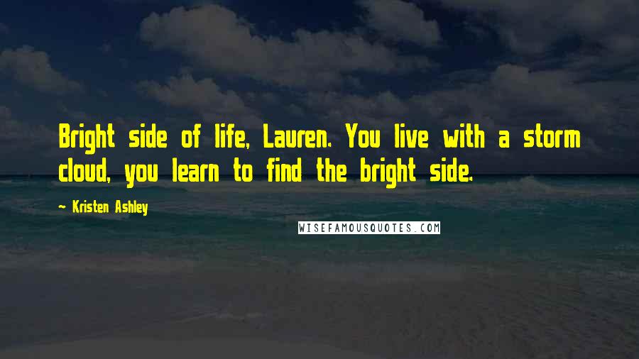 Kristen Ashley Quotes: Bright side of life, Lauren. You live with a storm cloud, you learn to find the bright side.