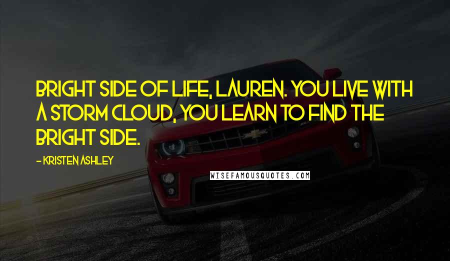 Kristen Ashley Quotes: Bright side of life, Lauren. You live with a storm cloud, you learn to find the bright side.