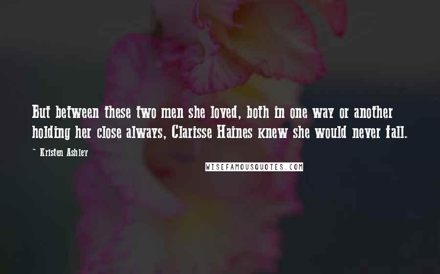 Kristen Ashley Quotes: But between these two men she loved, both in one way or another holding her close always, Clarisse Haines knew she would never fall.