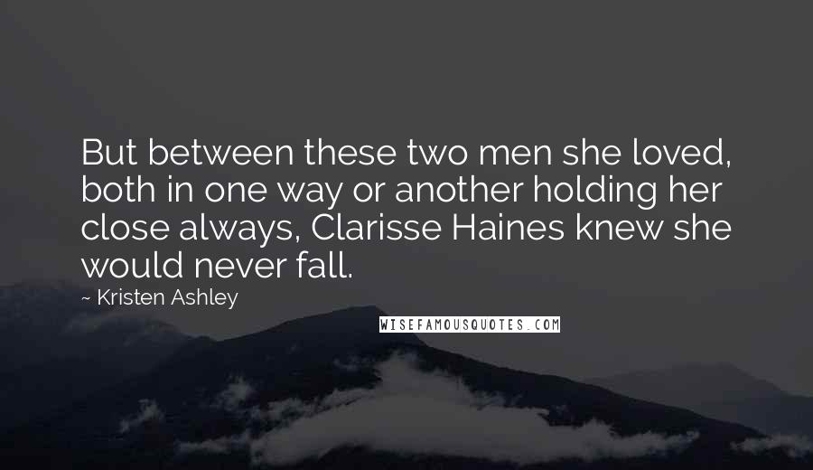 Kristen Ashley Quotes: But between these two men she loved, both in one way or another holding her close always, Clarisse Haines knew she would never fall.