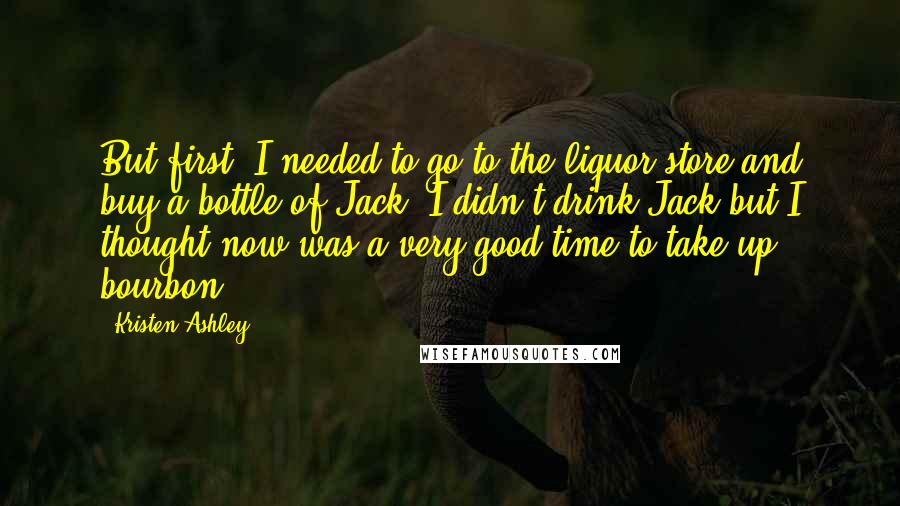 Kristen Ashley Quotes: But first, I needed to go to the liquor store and buy a bottle of Jack. I didn't drink Jack but I thought now was a very good time to take up bourbon.