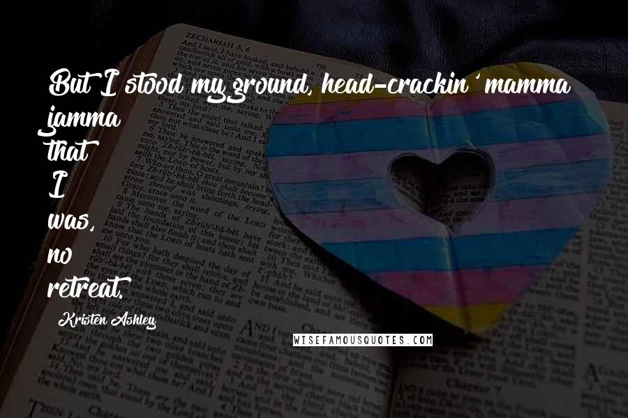 Kristen Ashley Quotes: But I stood my ground, head-crackin' mamma jamma that I was, no retreat.