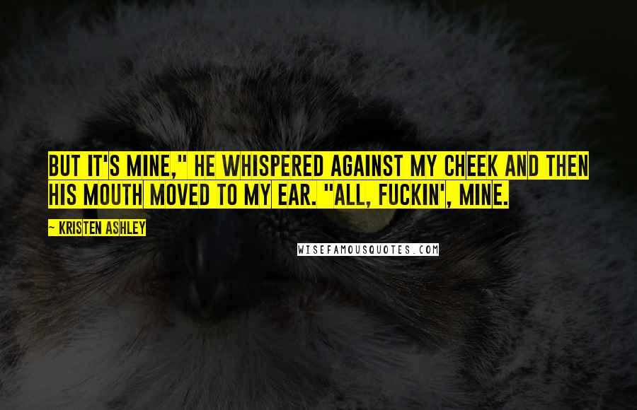 Kristen Ashley Quotes: But it's mine," he whispered against my cheek and then his mouth moved to my ear. "All, fuckin', mine.
