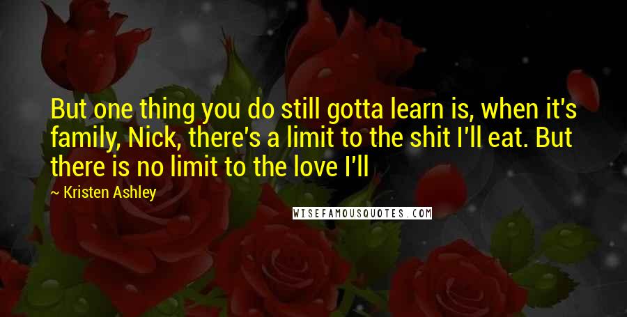 Kristen Ashley Quotes: But one thing you do still gotta learn is, when it's family, Nick, there's a limit to the shit I'll eat. But there is no limit to the love I'll