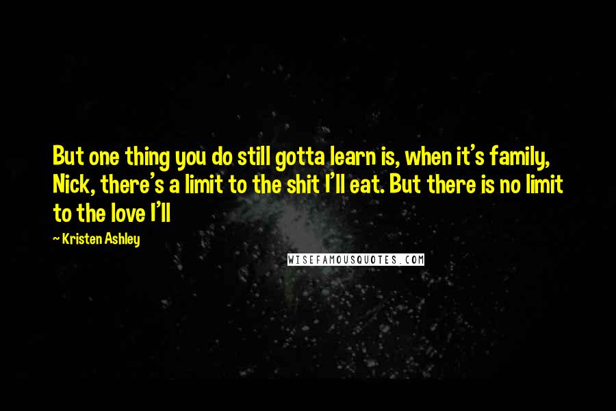 Kristen Ashley Quotes: But one thing you do still gotta learn is, when it's family, Nick, there's a limit to the shit I'll eat. But there is no limit to the love I'll