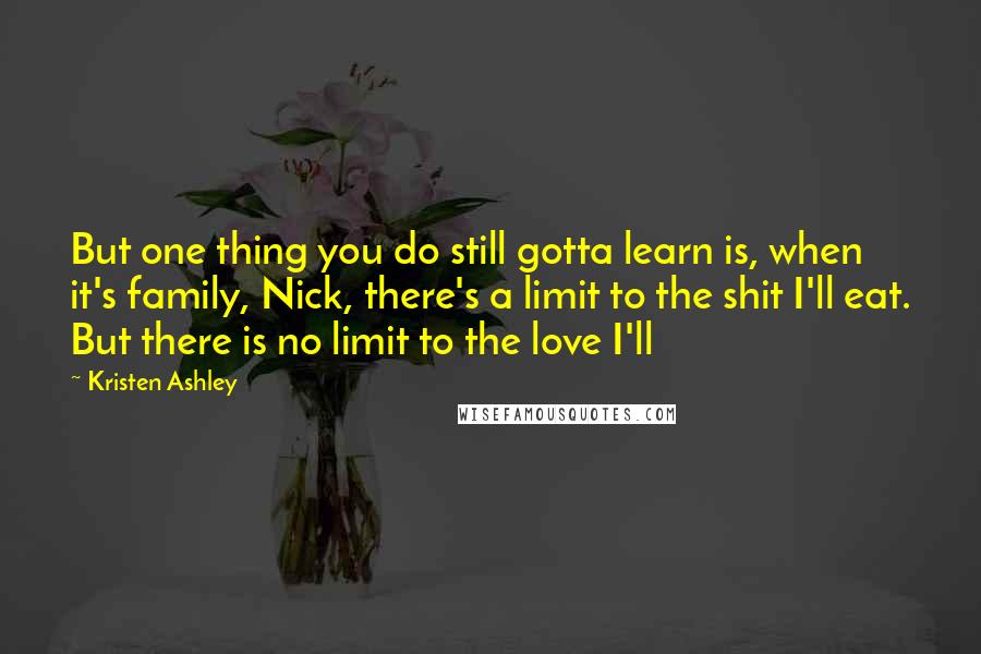 Kristen Ashley Quotes: But one thing you do still gotta learn is, when it's family, Nick, there's a limit to the shit I'll eat. But there is no limit to the love I'll