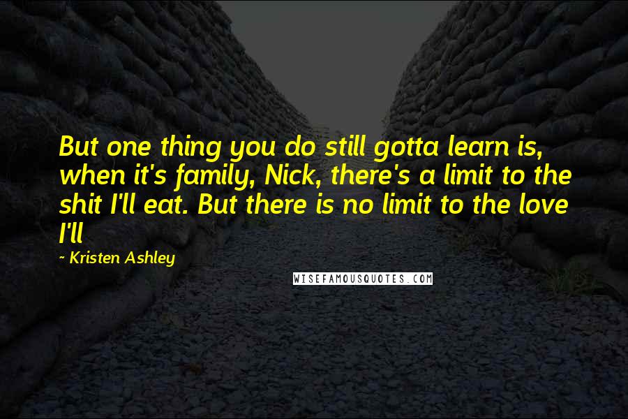 Kristen Ashley Quotes: But one thing you do still gotta learn is, when it's family, Nick, there's a limit to the shit I'll eat. But there is no limit to the love I'll