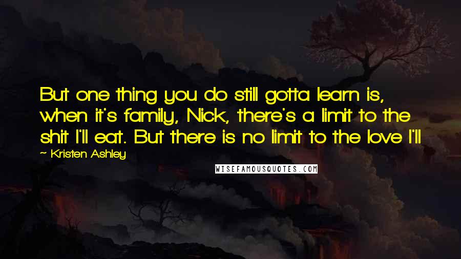 Kristen Ashley Quotes: But one thing you do still gotta learn is, when it's family, Nick, there's a limit to the shit I'll eat. But there is no limit to the love I'll