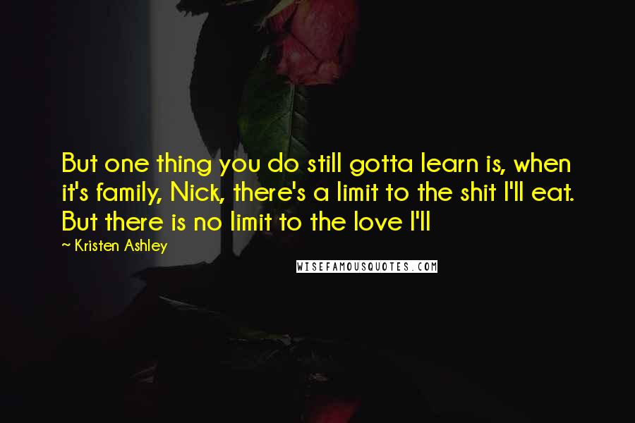 Kristen Ashley Quotes: But one thing you do still gotta learn is, when it's family, Nick, there's a limit to the shit I'll eat. But there is no limit to the love I'll