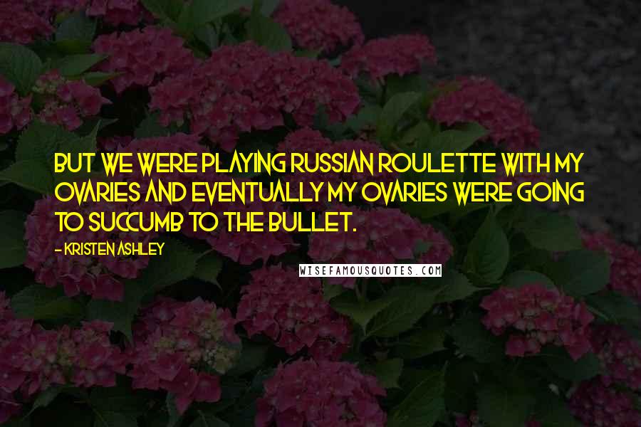 Kristen Ashley Quotes: But we were playing Russian roulette with my ovaries and eventually my ovaries were going to succumb to the bullet.