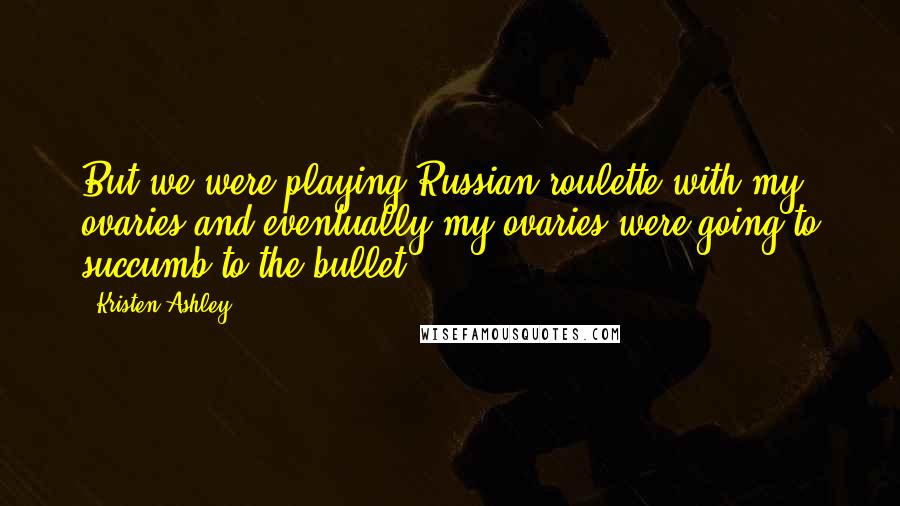 Kristen Ashley Quotes: But we were playing Russian roulette with my ovaries and eventually my ovaries were going to succumb to the bullet.