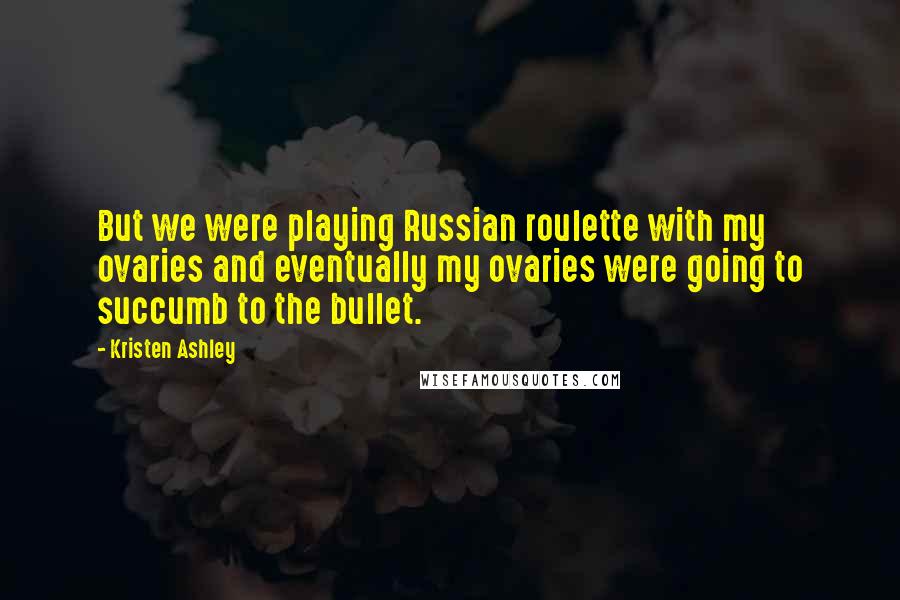 Kristen Ashley Quotes: But we were playing Russian roulette with my ovaries and eventually my ovaries were going to succumb to the bullet.