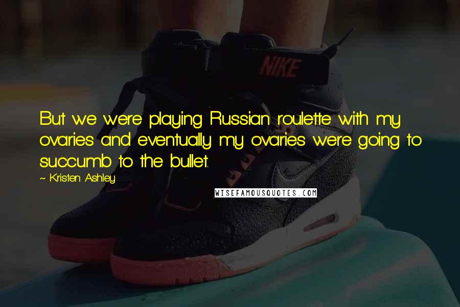 Kristen Ashley Quotes: But we were playing Russian roulette with my ovaries and eventually my ovaries were going to succumb to the bullet.