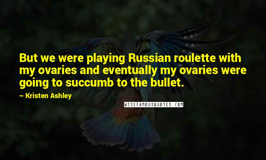 Kristen Ashley Quotes: But we were playing Russian roulette with my ovaries and eventually my ovaries were going to succumb to the bullet.