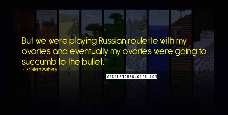 Kristen Ashley Quotes: But we were playing Russian roulette with my ovaries and eventually my ovaries were going to succumb to the bullet.