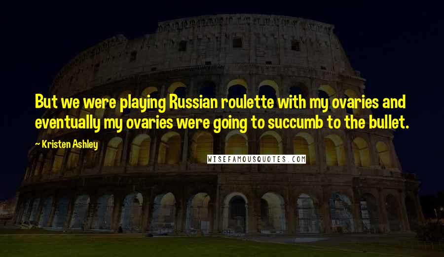 Kristen Ashley Quotes: But we were playing Russian roulette with my ovaries and eventually my ovaries were going to succumb to the bullet.