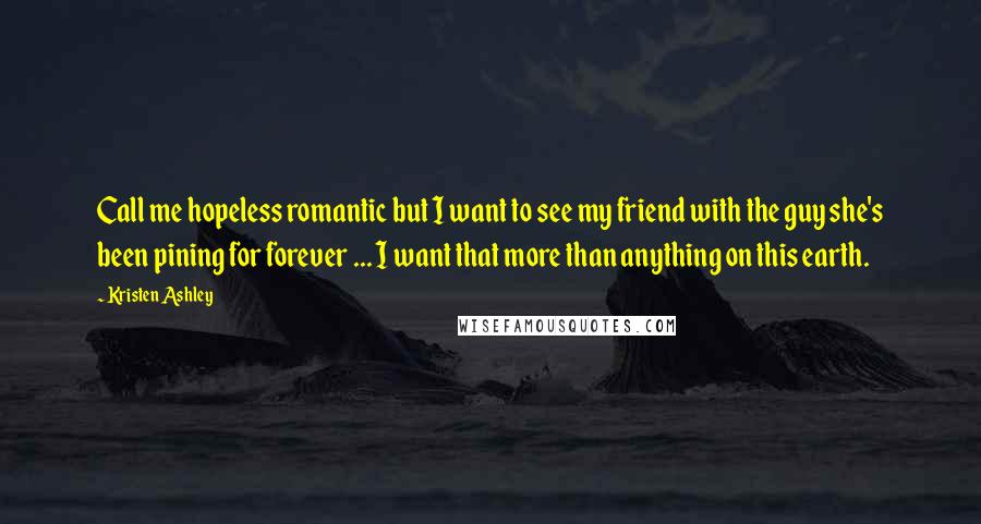 Kristen Ashley Quotes: Call me hopeless romantic but I want to see my friend with the guy she's been pining for forever ... I want that more than anything on this earth.