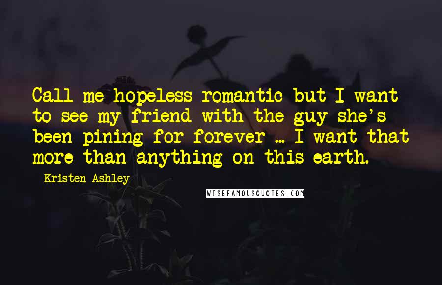 Kristen Ashley Quotes: Call me hopeless romantic but I want to see my friend with the guy she's been pining for forever ... I want that more than anything on this earth.