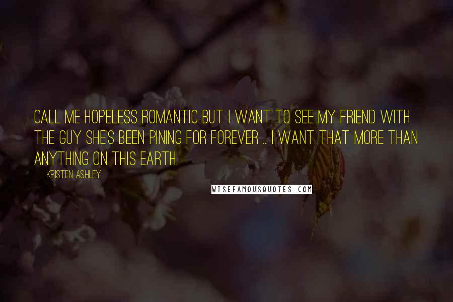Kristen Ashley Quotes: Call me hopeless romantic but I want to see my friend with the guy she's been pining for forever ... I want that more than anything on this earth.