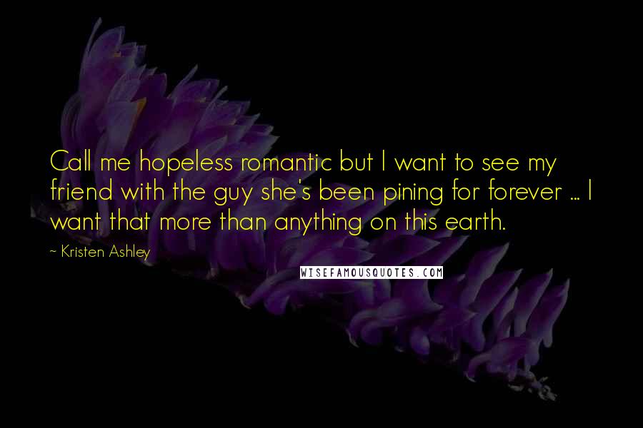 Kristen Ashley Quotes: Call me hopeless romantic but I want to see my friend with the guy she's been pining for forever ... I want that more than anything on this earth.