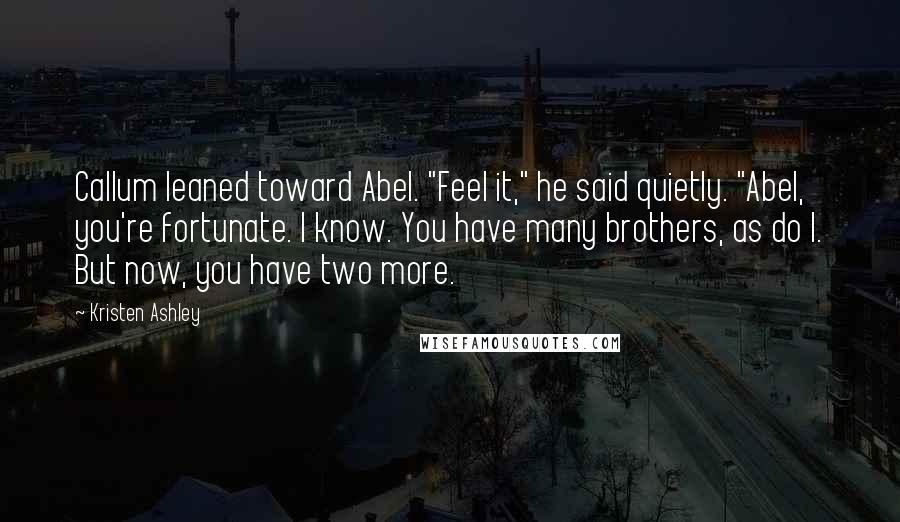 Kristen Ashley Quotes: Callum leaned toward Abel. "Feel it," he said quietly. "Abel, you're fortunate. I know. You have many brothers, as do I. But now, you have two more.