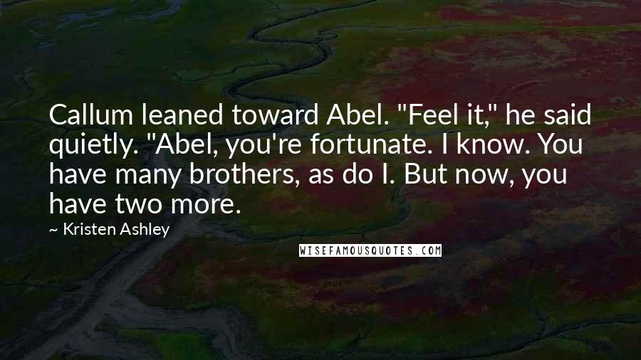 Kristen Ashley Quotes: Callum leaned toward Abel. "Feel it," he said quietly. "Abel, you're fortunate. I know. You have many brothers, as do I. But now, you have two more.