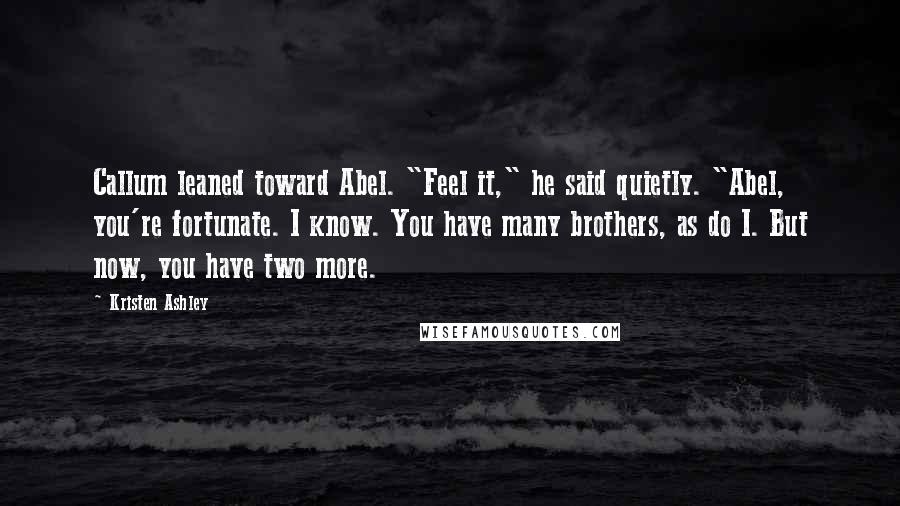 Kristen Ashley Quotes: Callum leaned toward Abel. "Feel it," he said quietly. "Abel, you're fortunate. I know. You have many brothers, as do I. But now, you have two more.