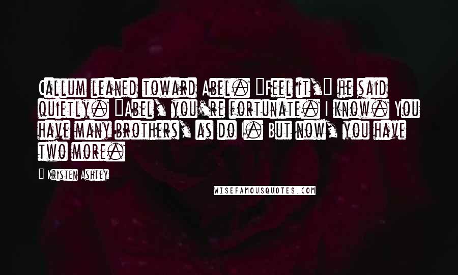 Kristen Ashley Quotes: Callum leaned toward Abel. "Feel it," he said quietly. "Abel, you're fortunate. I know. You have many brothers, as do I. But now, you have two more.