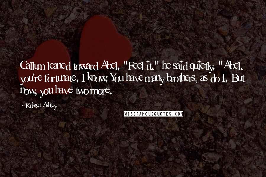 Kristen Ashley Quotes: Callum leaned toward Abel. "Feel it," he said quietly. "Abel, you're fortunate. I know. You have many brothers, as do I. But now, you have two more.