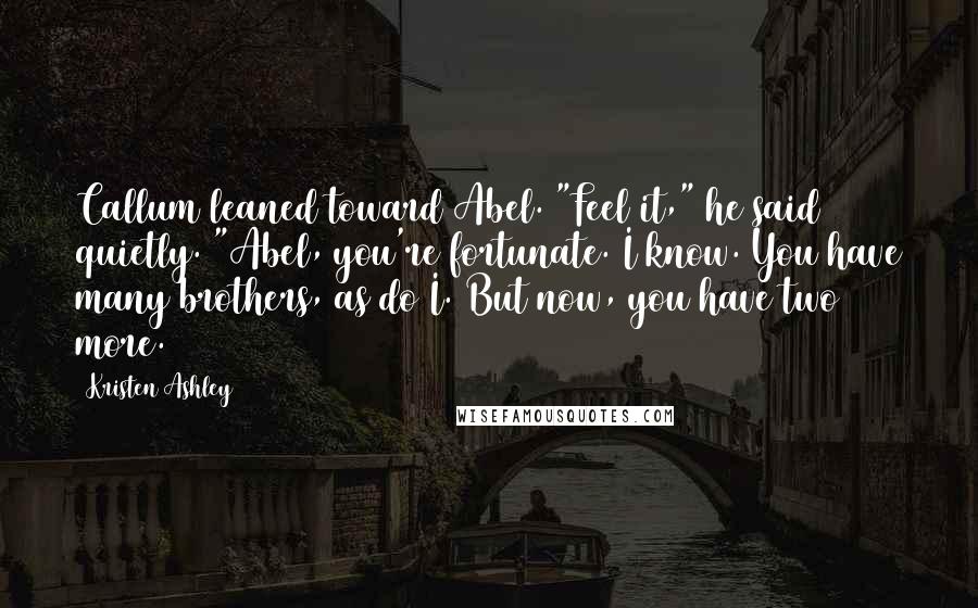 Kristen Ashley Quotes: Callum leaned toward Abel. "Feel it," he said quietly. "Abel, you're fortunate. I know. You have many brothers, as do I. But now, you have two more.