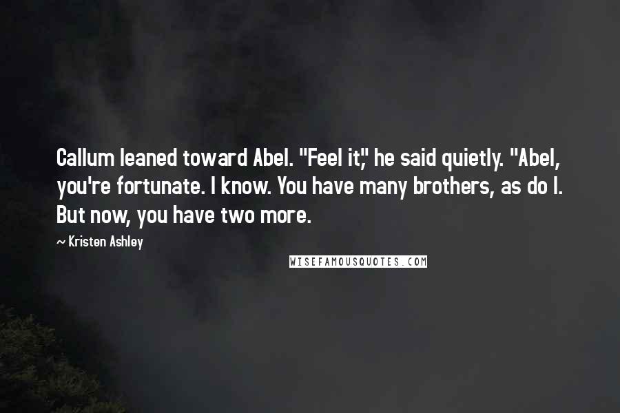 Kristen Ashley Quotes: Callum leaned toward Abel. "Feel it," he said quietly. "Abel, you're fortunate. I know. You have many brothers, as do I. But now, you have two more.